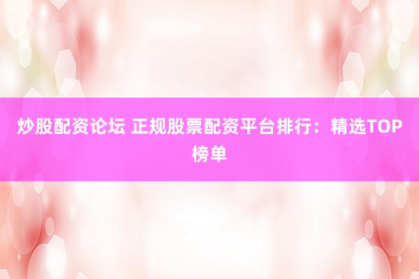 炒股配资论坛 正规股票配资平台排行：精选TOP榜单