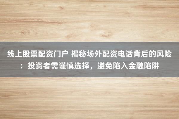 线上股票配资门户 揭秘场外配资电话背后的风险：投资者需谨慎选择，避免陷入金融陷阱