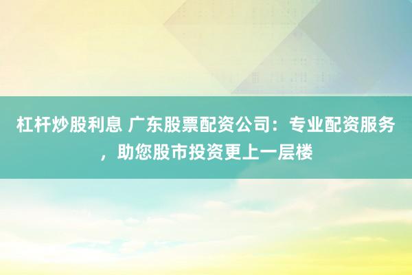 杠杆炒股利息 广东股票配资公司：专业配资服务，助您股市投资更上一层楼