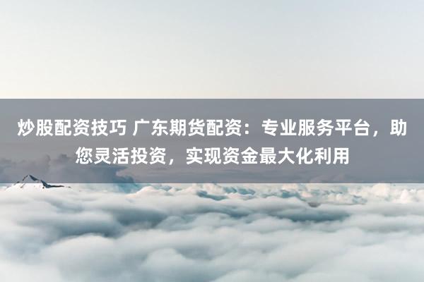 炒股配资技巧 广东期货配资：专业服务平台，助您灵活投资，实现资金最大化利用