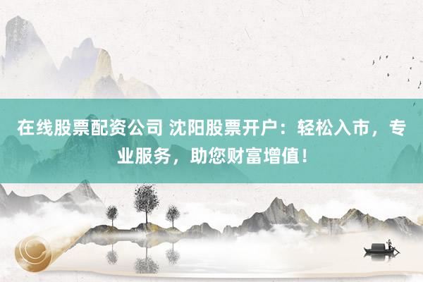 在线股票配资公司 沈阳股票开户：轻松入市，专业服务，助您财富增值！