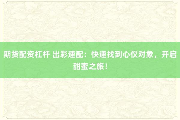 期货配资杠杆 出彩速配：快速找到心仪对象，开启甜蜜之旅！