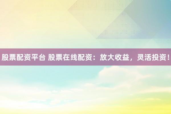 股票配资平台 股票在线配资：放大收益，灵活投资！
