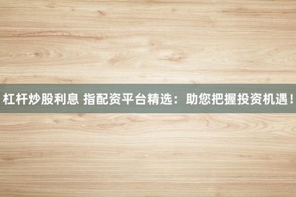杠杆炒股利息 指配资平台精选：助您把握投资机遇！