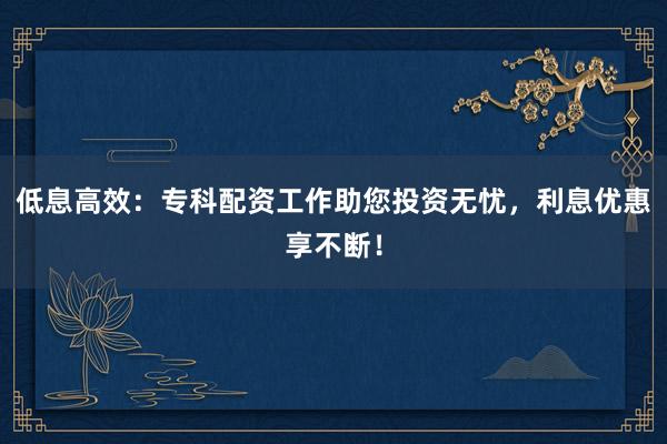 低息高效：专科配资工作助您投资无忧，利息优惠享不断！
