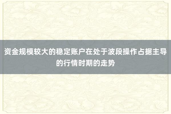 资金规模较大的稳定账户在处于波段操作占据主导的行情时期的走势