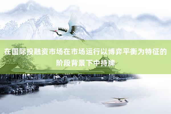 在国际投融资市场在市场运行以博弈平衡为特征的阶段背景下中持牌