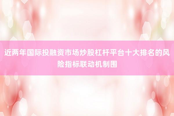 近两年国际投融资市场炒股杠杆平台十大排名的风险指标联动机制围