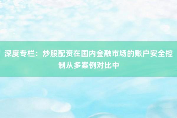 深度专栏：炒股配资在国内金融市场的账户安全控制从多案例对比中