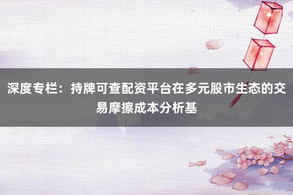 深度专栏：持牌可查配资平台在多元股市生态的交易摩擦成本分析基