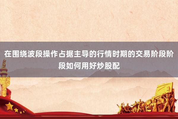在围绕波段操作占据主导的行情时期的交易阶段阶段如何用好炒股配