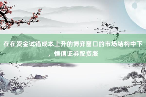 在在资金试错成本上升的博弈窗口的市场结构中下，恒信证券配资服