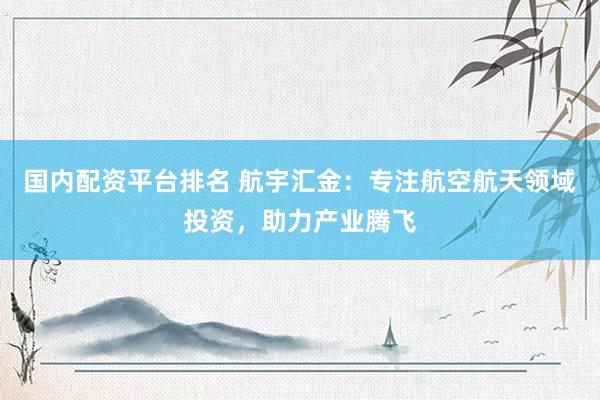 国内配资平台排名 航宇汇金：专注航空航天领域投资，助力产业腾飞