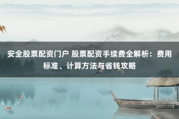 安全股票配资门户 股票配资手续费全解析：费用标准、计算方法与省钱攻略
