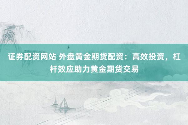 证券配资网站 外盘黄金期货配资：高效投资，杠杆效应助力黄金期货交易