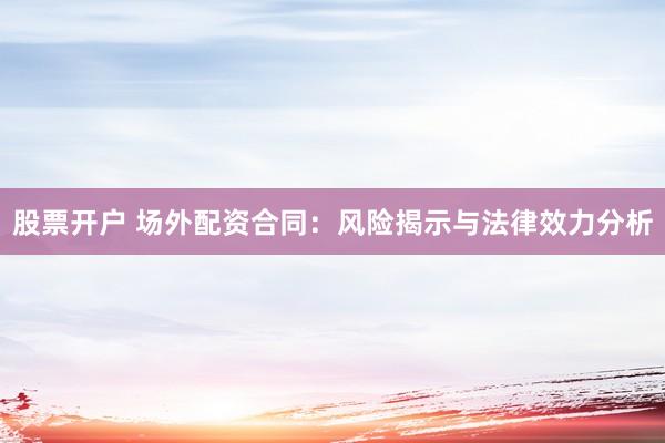股票开户 场外配资合同：风险揭示与法律效力分析