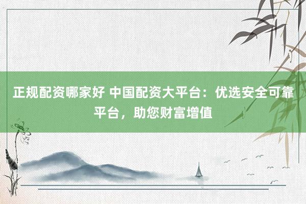 正规配资哪家好 中国配资大平台：优选安全可靠平台，助您财富增值
