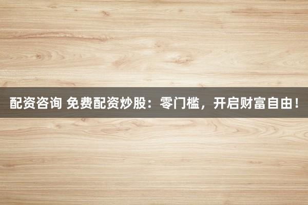 配资咨询 免费配资炒股：零门槛，开启财富自由！