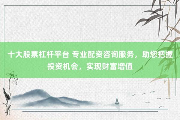 十大股票杠杆平台 专业配资咨询服务，助您把握投资机会，实现财富增值