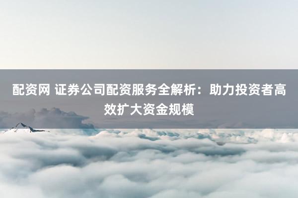配资网 证券公司配资服务全解析：助力投资者高效扩大资金规模