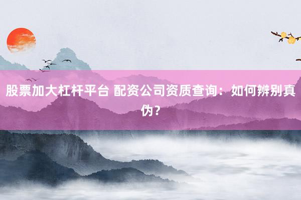 股票加大杠杆平台 配资公司资质查询：如何辨别真伪？