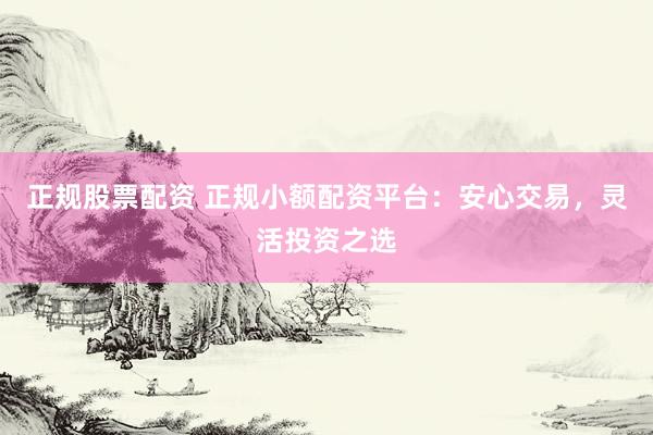 正规股票配资 正规小额配资平台：安心交易，灵活投资之选
