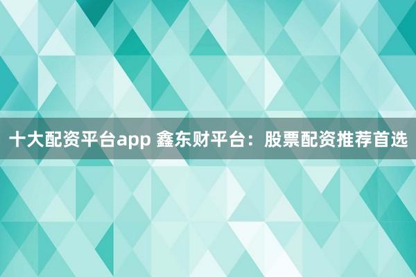 十大配资平台app 鑫东财平台：股票配资推荐首选