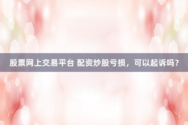 股票网上交易平台 配资炒股亏损，可以起诉吗？