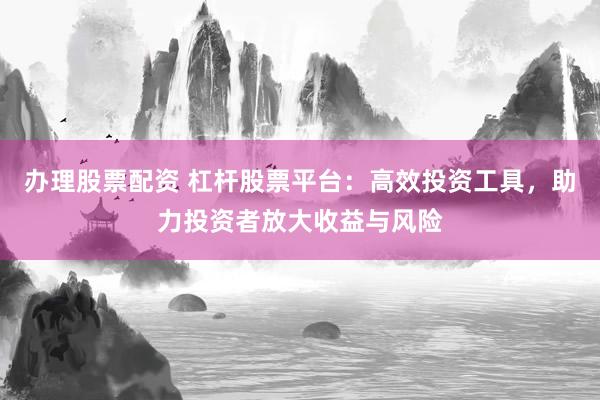 办理股票配资 杠杆股票平台：高效投资工具，助力投资者放大收益与风险
