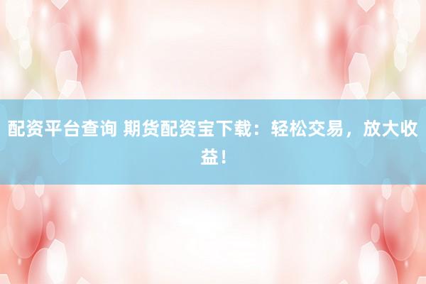 配资平台查询 期货配资宝下载：轻松交易，放大收益！