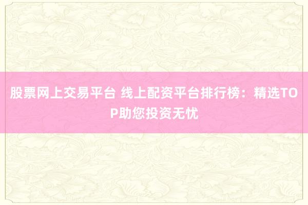 股票网上交易平台 线上配资平台排行榜：精选TOP助您投资无忧