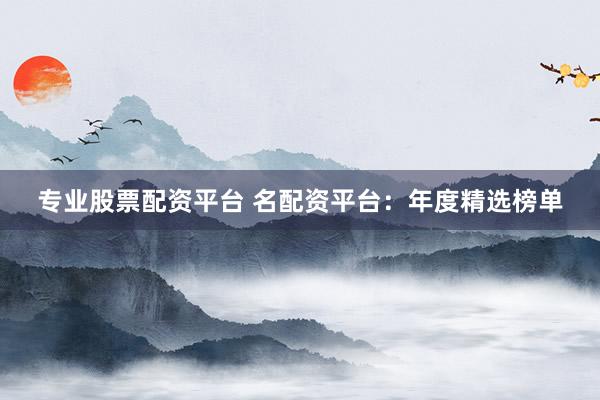 专业股票配资平台 名配资平台：年度精选榜单