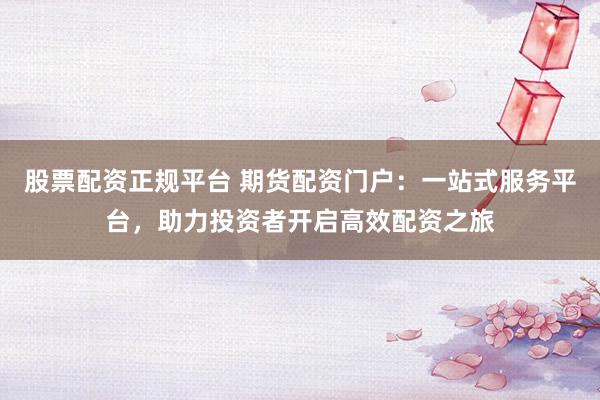 股票配资正规平台 期货配资门户：一站式服务平台，助力投资者开启高效配资之旅