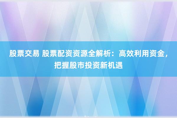 股票交易 股票配资资源全解析：高效利用资金，把握股市投资新机遇