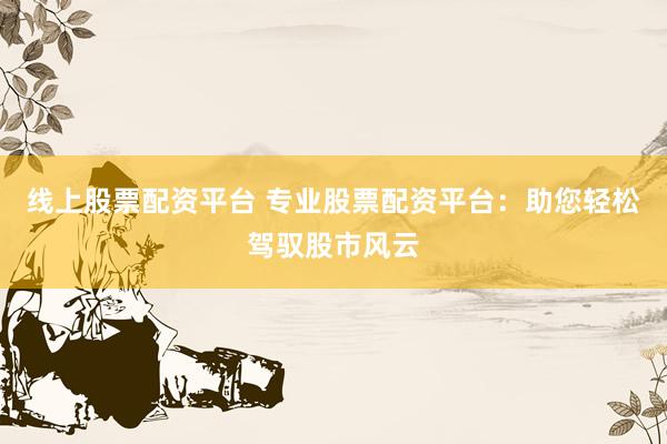 线上股票配资平台 专业股票配资平台：助您轻松驾驭股市风云