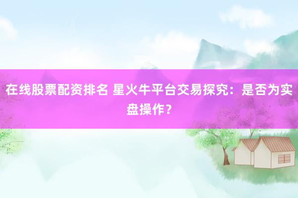 在线股票配资排名 星火牛平台交易探究：是否为实盘操作？