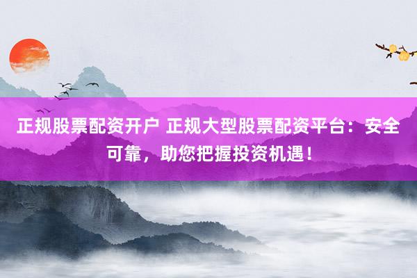 正规股票配资开户 正规大型股票配资平台：安全可靠，助您把握投资机遇！