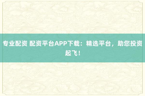 专业配资 配资平台APP下载：精选平台，助您投资起飞！