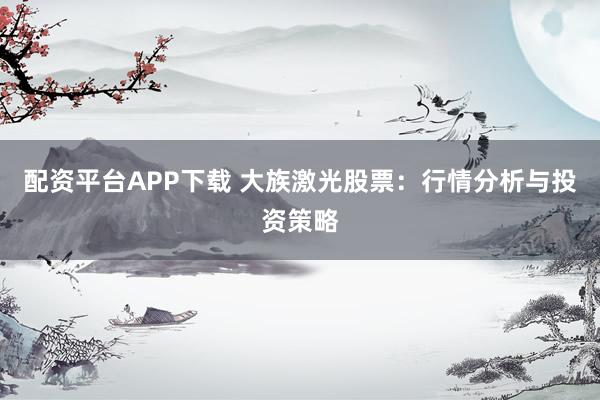 配资平台APP下载 大族激光股票：行情分析与投资策略