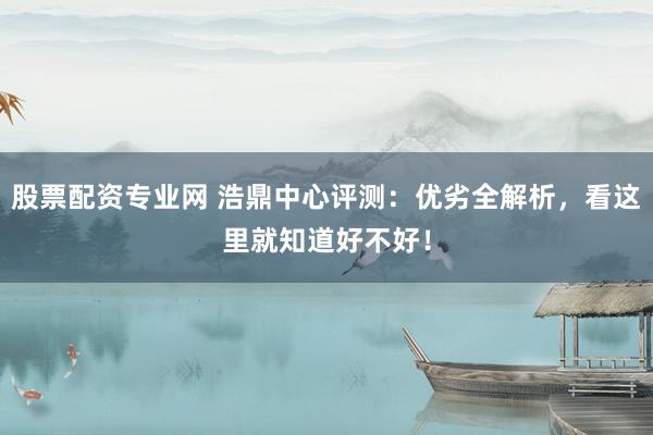股票配资专业网 浩鼎中心评测：优劣全解析，看这里就知道好不好！