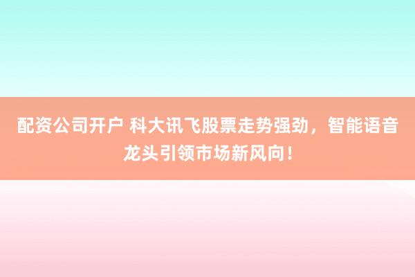 配资公司开户 科大讯飞股票走势强劲，智能语音龙头引领市场新风向！