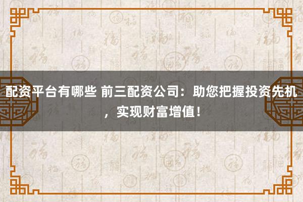 配资平台有哪些 前三配资公司：助您把握投资先机，实现财富增值！