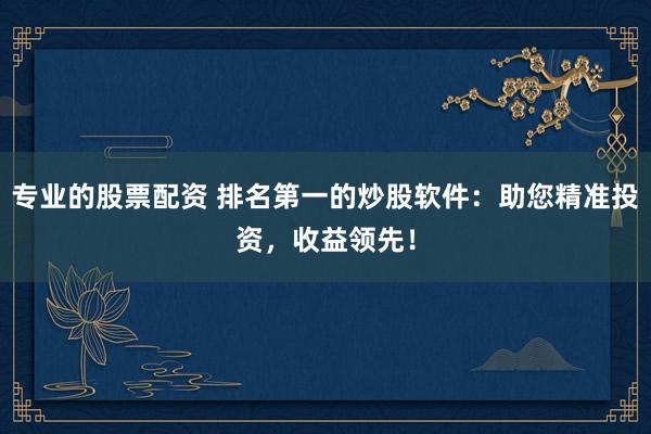 专业的股票配资 排名第一的炒股软件：助您精准投资，收益领先！