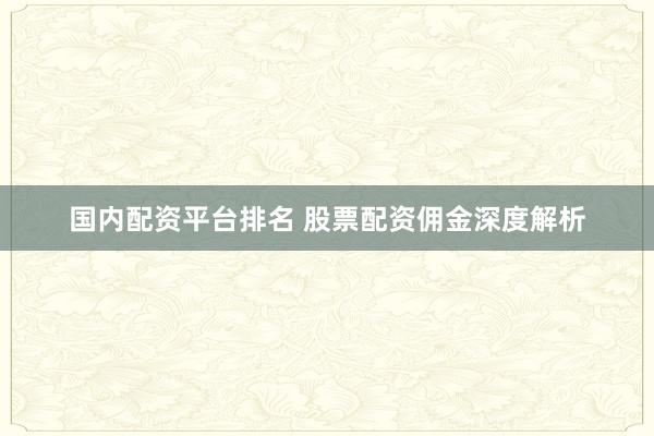 国内配资平台排名 股票配资佣金深度解析
